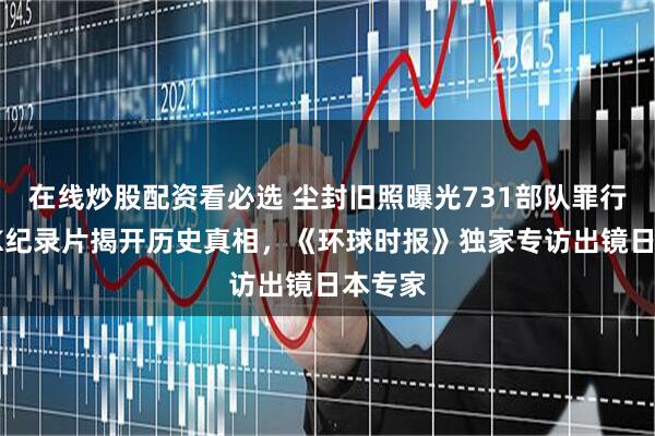 在线炒股配资看必选 尘封旧照曝光731部队罪行！NHK纪录片揭开历史真相，《环球时报》独家专访出镜日本专家